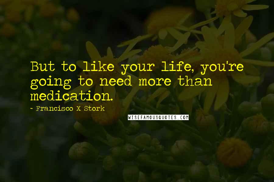 Francisco X Stork Quotes: But to like your life, you're going to need more than medication.