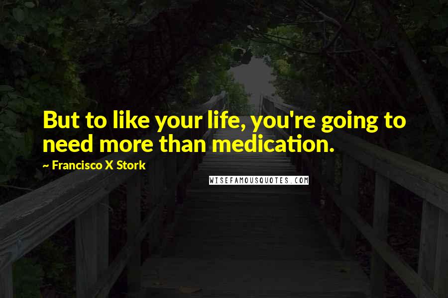 Francisco X Stork Quotes: But to like your life, you're going to need more than medication.
