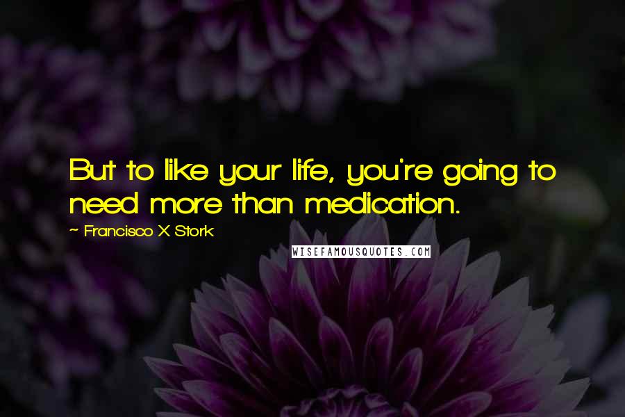 Francisco X Stork Quotes: But to like your life, you're going to need more than medication.
