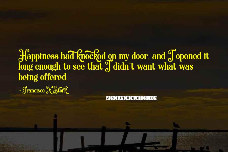 Francisco X Stork Quotes: Happiness had knocked on my door, and I opened it long enough to see that I didn't want what was being offered.