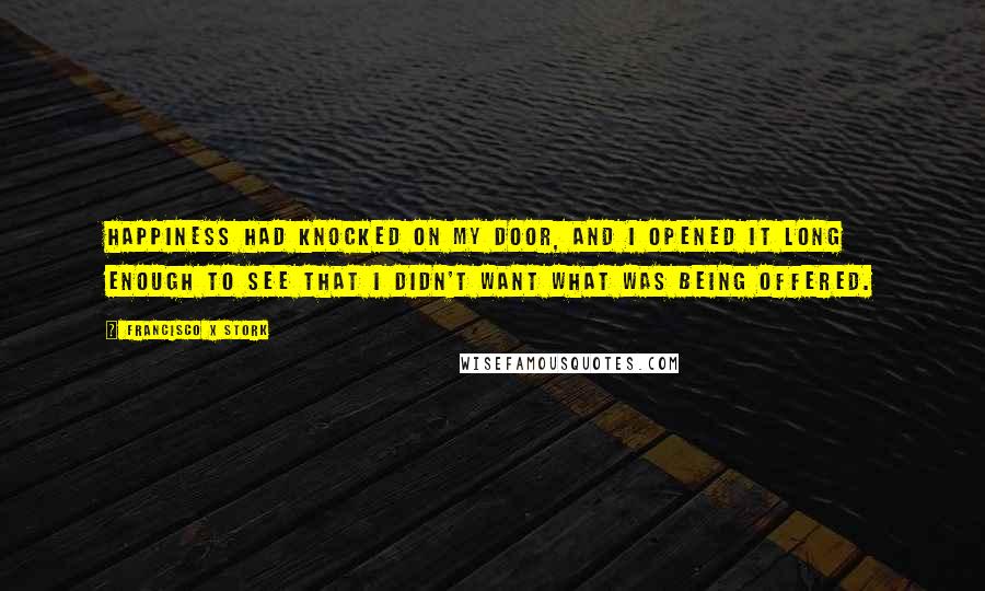 Francisco X Stork Quotes: Happiness had knocked on my door, and I opened it long enough to see that I didn't want what was being offered.
