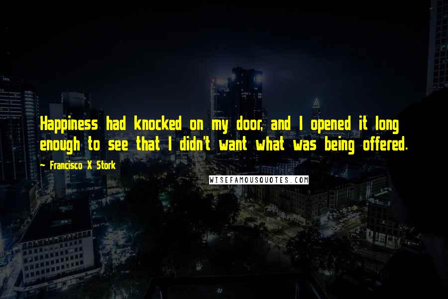 Francisco X Stork Quotes: Happiness had knocked on my door, and I opened it long enough to see that I didn't want what was being offered.