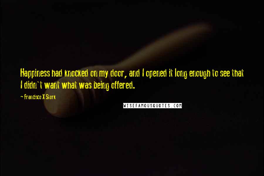 Francisco X Stork Quotes: Happiness had knocked on my door, and I opened it long enough to see that I didn't want what was being offered.