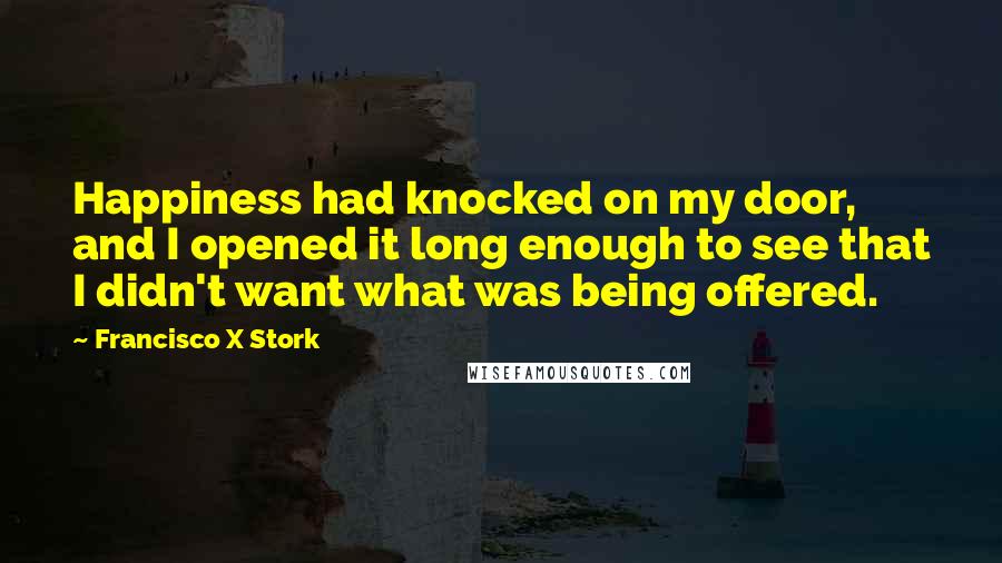 Francisco X Stork Quotes: Happiness had knocked on my door, and I opened it long enough to see that I didn't want what was being offered.