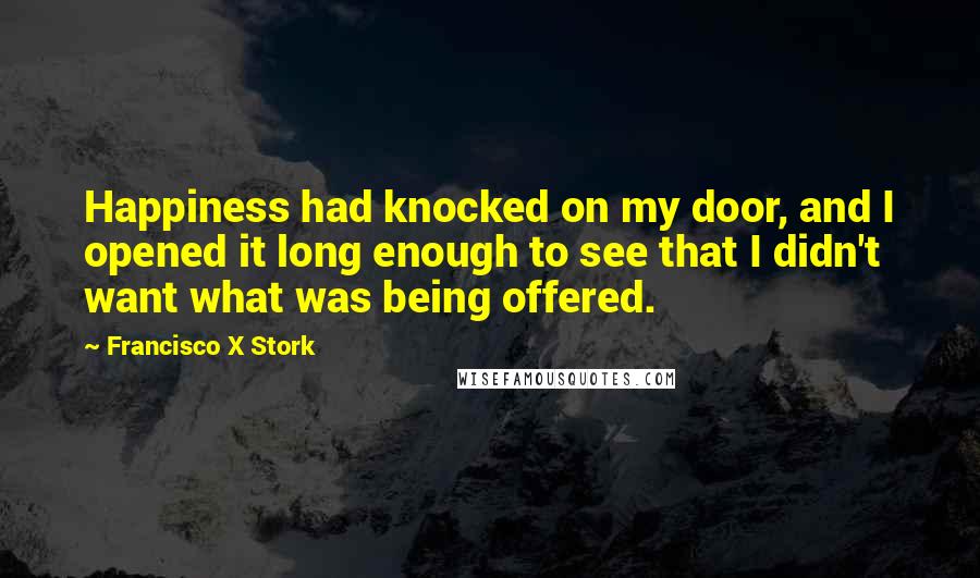 Francisco X Stork Quotes: Happiness had knocked on my door, and I opened it long enough to see that I didn't want what was being offered.