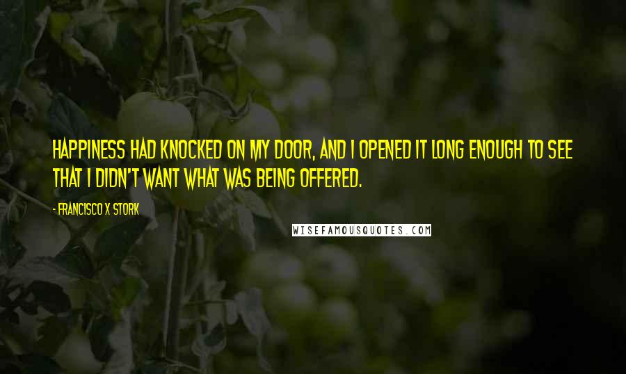 Francisco X Stork Quotes: Happiness had knocked on my door, and I opened it long enough to see that I didn't want what was being offered.