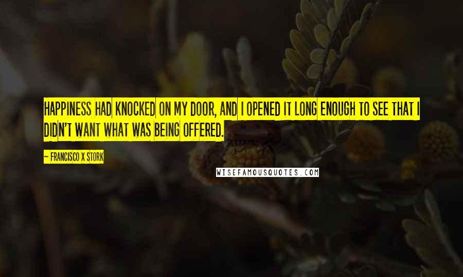 Francisco X Stork Quotes: Happiness had knocked on my door, and I opened it long enough to see that I didn't want what was being offered.