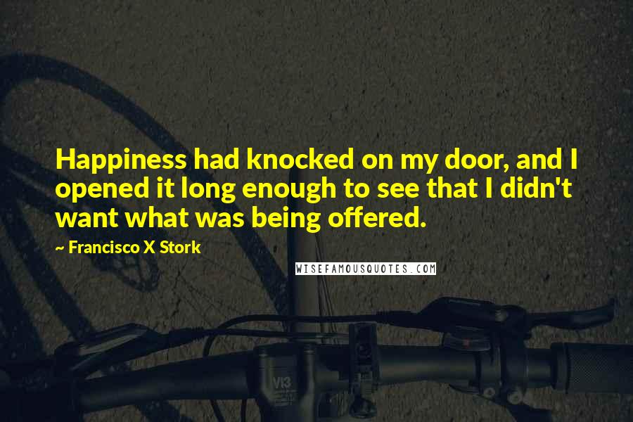Francisco X Stork Quotes: Happiness had knocked on my door, and I opened it long enough to see that I didn't want what was being offered.