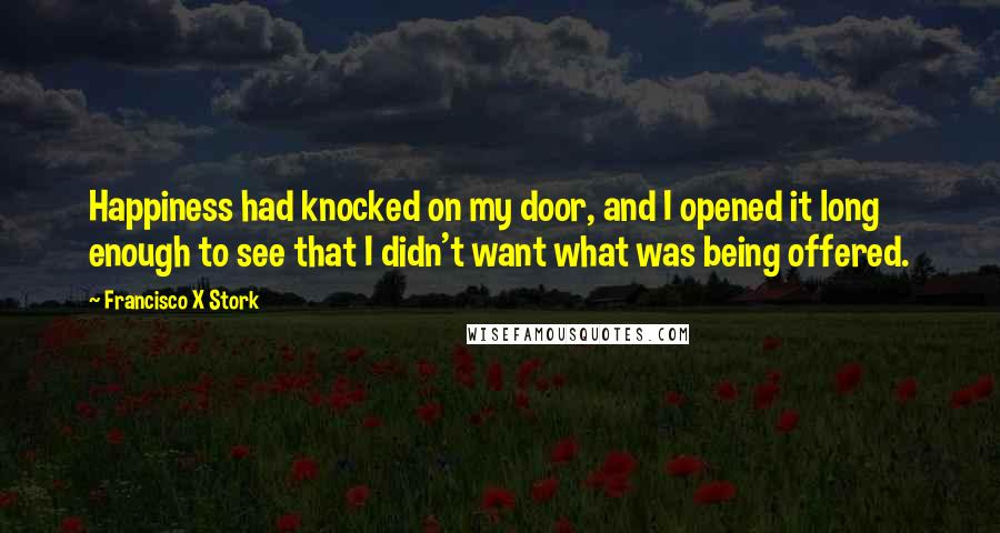 Francisco X Stork Quotes: Happiness had knocked on my door, and I opened it long enough to see that I didn't want what was being offered.