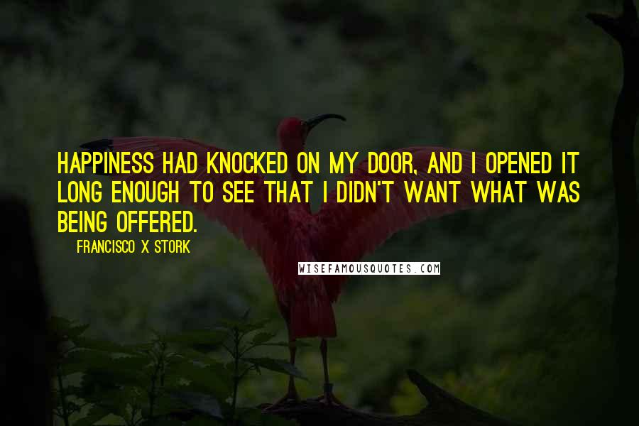Francisco X Stork Quotes: Happiness had knocked on my door, and I opened it long enough to see that I didn't want what was being offered.