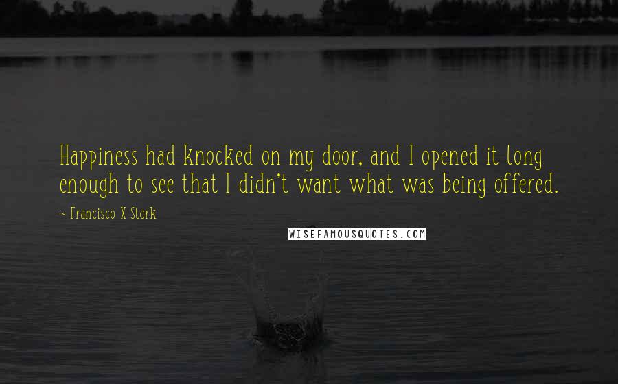 Francisco X Stork Quotes: Happiness had knocked on my door, and I opened it long enough to see that I didn't want what was being offered.