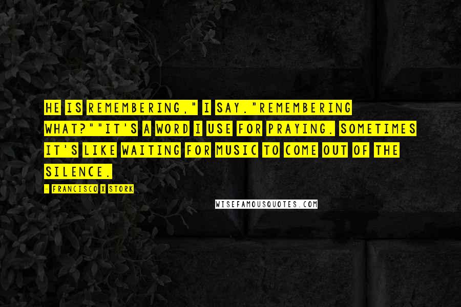 Francisco X Stork Quotes: He is remembering," I say."Remembering what?""It's a word I use for praying. Sometimes it's like waiting for music to come out of the silence.