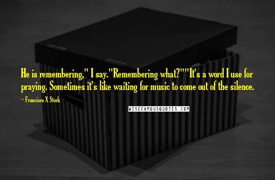 Francisco X Stork Quotes: He is remembering," I say."Remembering what?""It's a word I use for praying. Sometimes it's like waiting for music to come out of the silence.