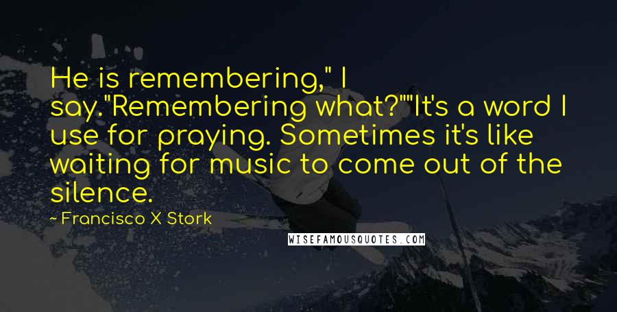 Francisco X Stork Quotes: He is remembering," I say."Remembering what?""It's a word I use for praying. Sometimes it's like waiting for music to come out of the silence.
