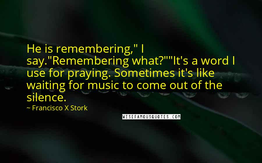 Francisco X Stork Quotes: He is remembering," I say."Remembering what?""It's a word I use for praying. Sometimes it's like waiting for music to come out of the silence.