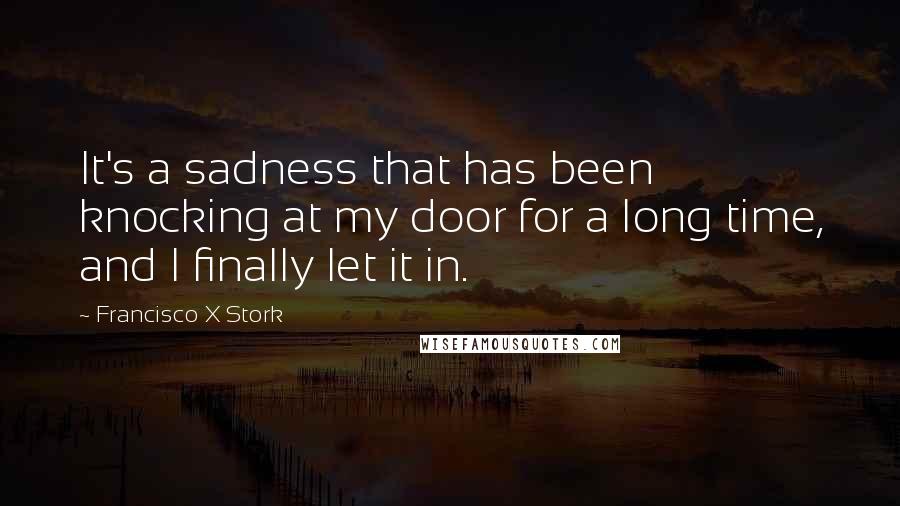 Francisco X Stork Quotes: It's a sadness that has been knocking at my door for a long time, and I finally let it in.