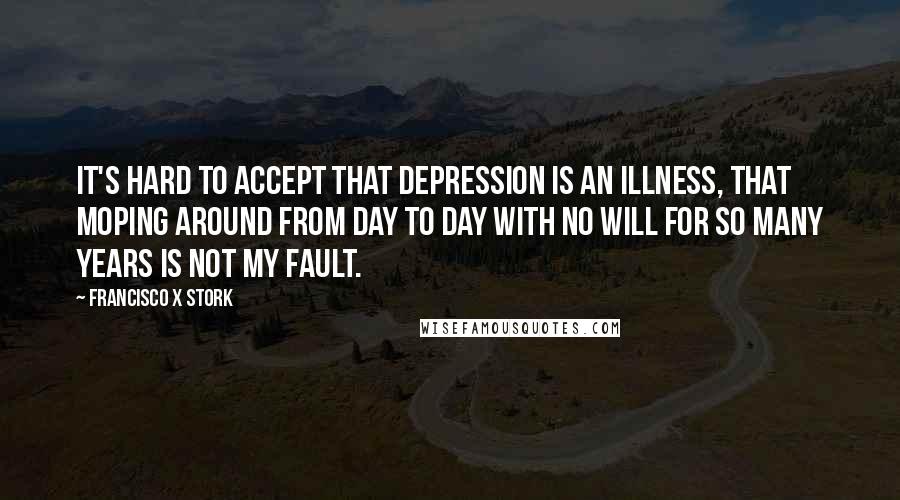 Francisco X Stork Quotes: It's hard to accept that depression is an illness, that moping around from day to day with no will for so many years is not my fault.