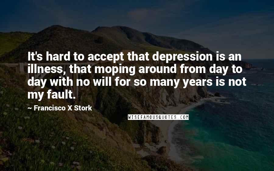 Francisco X Stork Quotes: It's hard to accept that depression is an illness, that moping around from day to day with no will for so many years is not my fault.