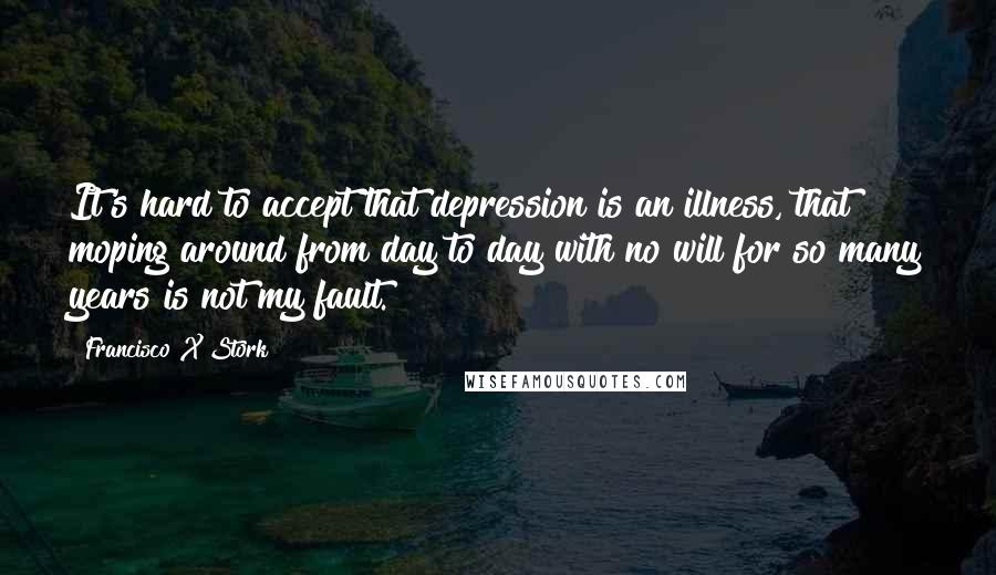 Francisco X Stork Quotes: It's hard to accept that depression is an illness, that moping around from day to day with no will for so many years is not my fault.