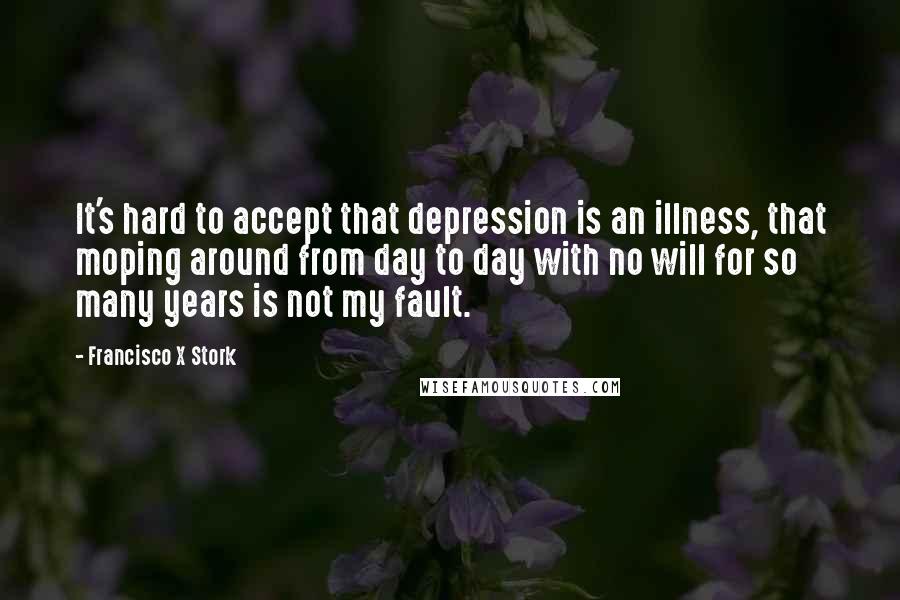Francisco X Stork Quotes: It's hard to accept that depression is an illness, that moping around from day to day with no will for so many years is not my fault.