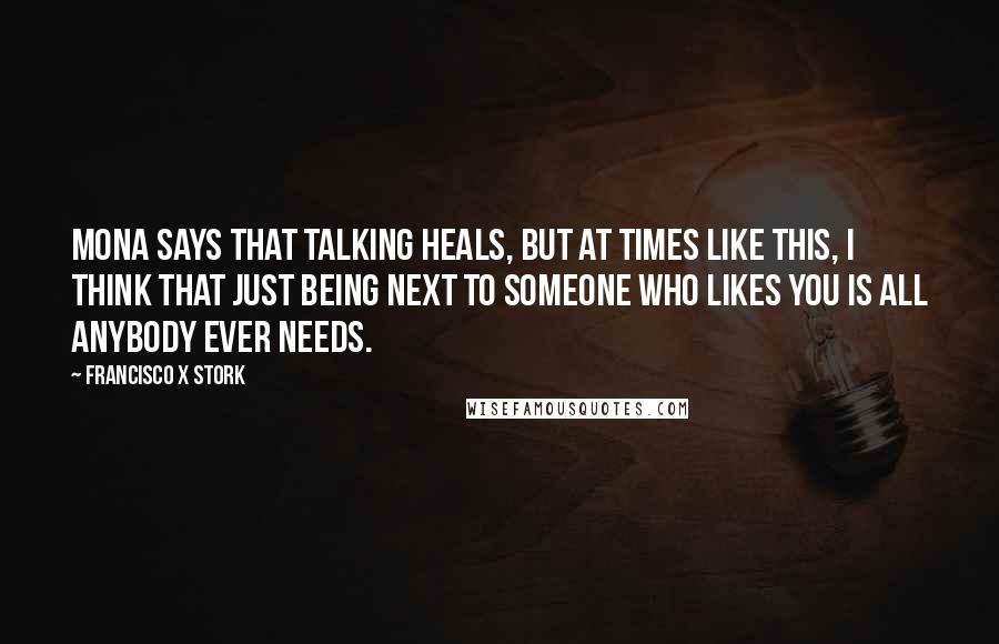 Francisco X Stork Quotes: Mona says that talking heals, but at times like this, I think that just being next to someone who likes you is all anybody ever needs.