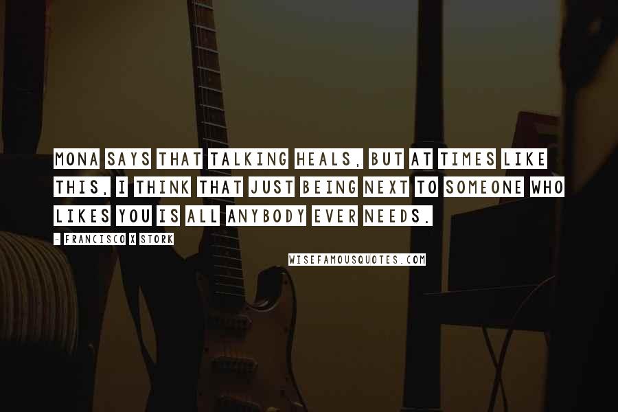 Francisco X Stork Quotes: Mona says that talking heals, but at times like this, I think that just being next to someone who likes you is all anybody ever needs.