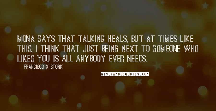 Francisco X Stork Quotes: Mona says that talking heals, but at times like this, I think that just being next to someone who likes you is all anybody ever needs.