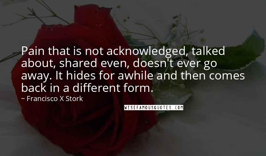 Francisco X Stork Quotes: Pain that is not acknowledged, talked about, shared even, doesn't ever go away. It hides for awhile and then comes back in a different form.