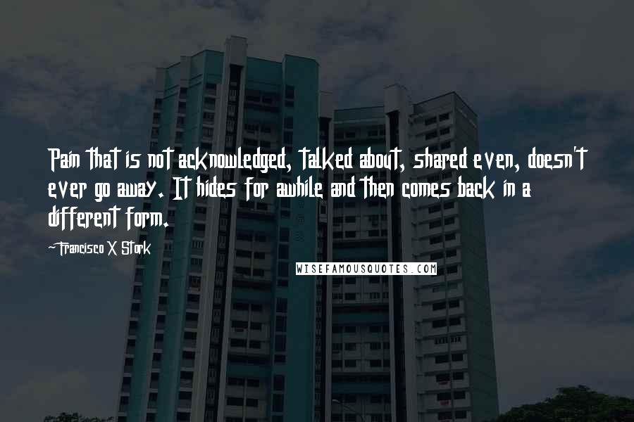 Francisco X Stork Quotes: Pain that is not acknowledged, talked about, shared even, doesn't ever go away. It hides for awhile and then comes back in a different form.