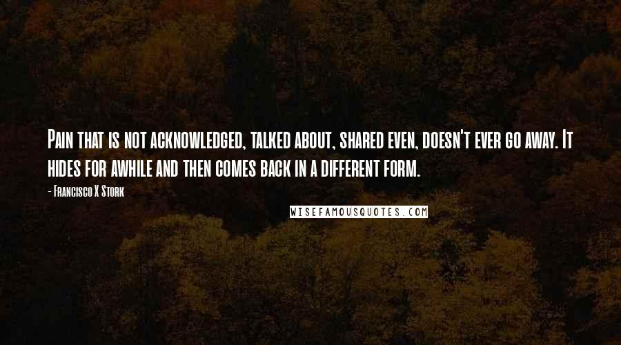 Francisco X Stork Quotes: Pain that is not acknowledged, talked about, shared even, doesn't ever go away. It hides for awhile and then comes back in a different form.