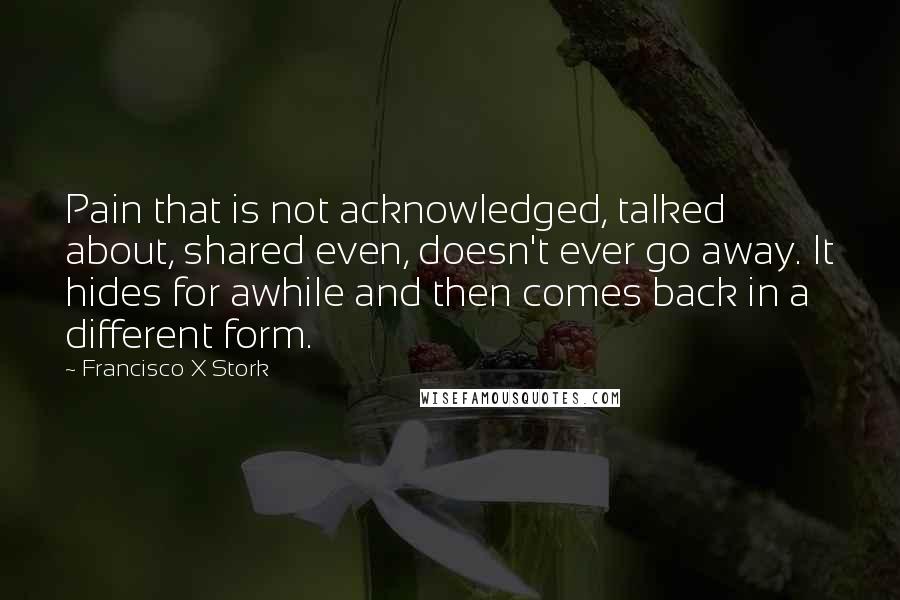 Francisco X Stork Quotes: Pain that is not acknowledged, talked about, shared even, doesn't ever go away. It hides for awhile and then comes back in a different form.