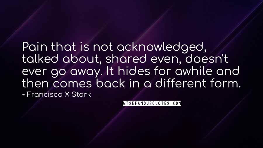 Francisco X Stork Quotes: Pain that is not acknowledged, talked about, shared even, doesn't ever go away. It hides for awhile and then comes back in a different form.