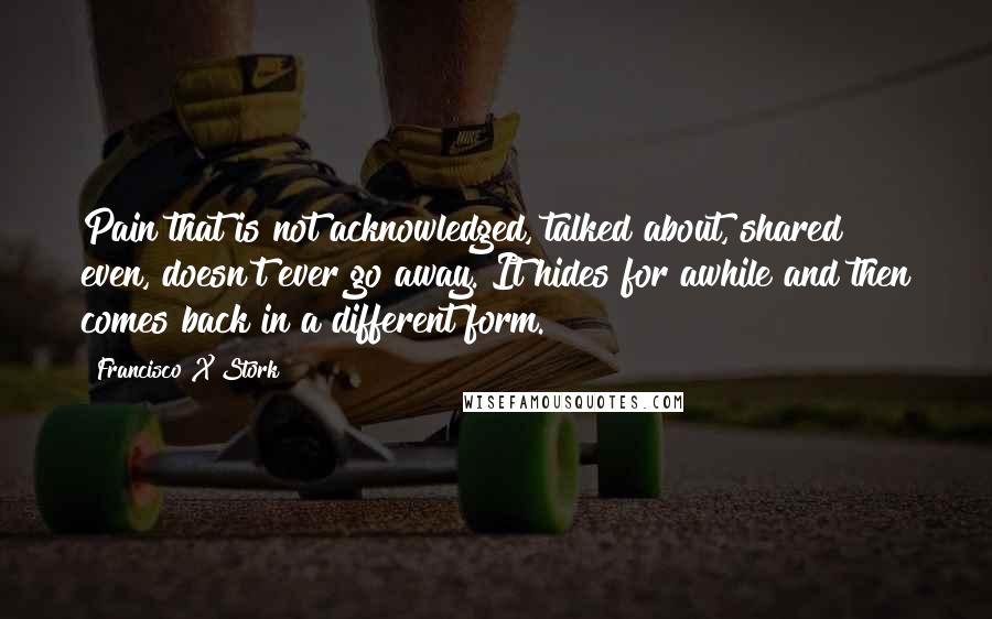 Francisco X Stork Quotes: Pain that is not acknowledged, talked about, shared even, doesn't ever go away. It hides for awhile and then comes back in a different form.