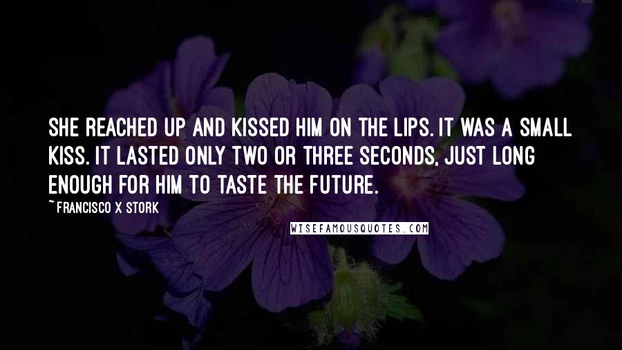 Francisco X Stork Quotes: She reached up and kissed him on the lips. It was a small kiss. It lasted only two or three seconds, just long enough for him to taste the future.