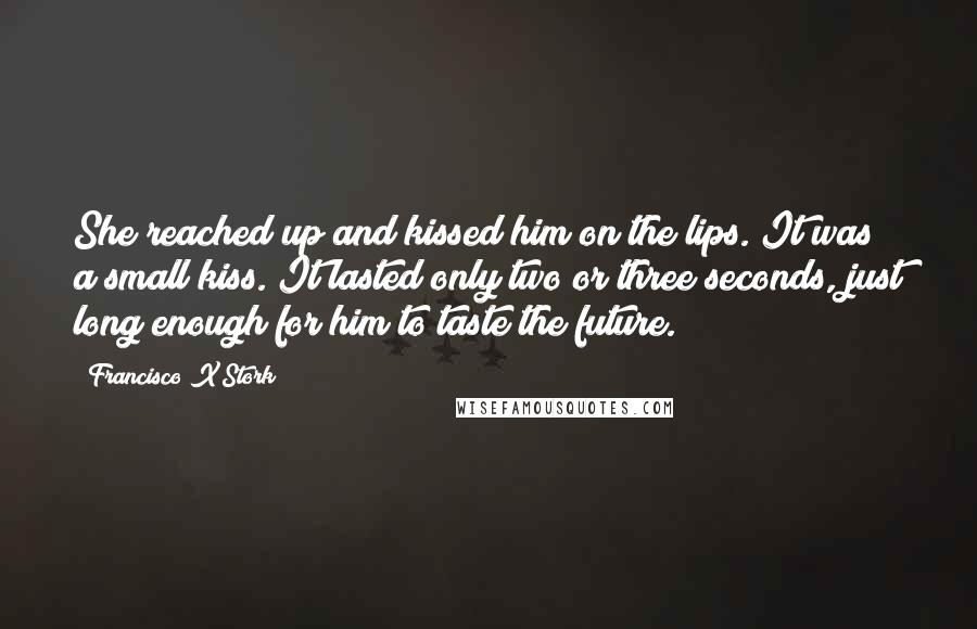 Francisco X Stork Quotes: She reached up and kissed him on the lips. It was a small kiss. It lasted only two or three seconds, just long enough for him to taste the future.