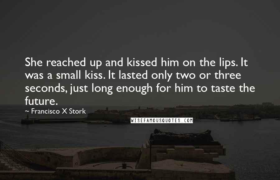 Francisco X Stork Quotes: She reached up and kissed him on the lips. It was a small kiss. It lasted only two or three seconds, just long enough for him to taste the future.