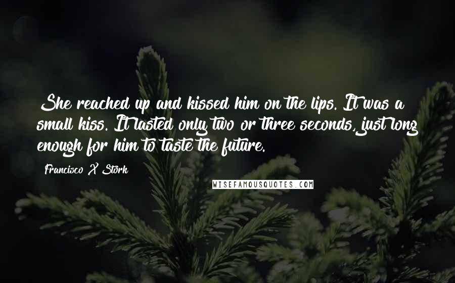 Francisco X Stork Quotes: She reached up and kissed him on the lips. It was a small kiss. It lasted only two or three seconds, just long enough for him to taste the future.