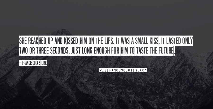 Francisco X Stork Quotes: She reached up and kissed him on the lips. It was a small kiss. It lasted only two or three seconds, just long enough for him to taste the future.