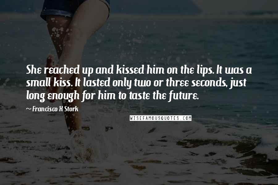 Francisco X Stork Quotes: She reached up and kissed him on the lips. It was a small kiss. It lasted only two or three seconds, just long enough for him to taste the future.