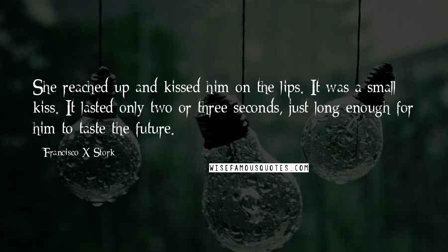 Francisco X Stork Quotes: She reached up and kissed him on the lips. It was a small kiss. It lasted only two or three seconds, just long enough for him to taste the future.