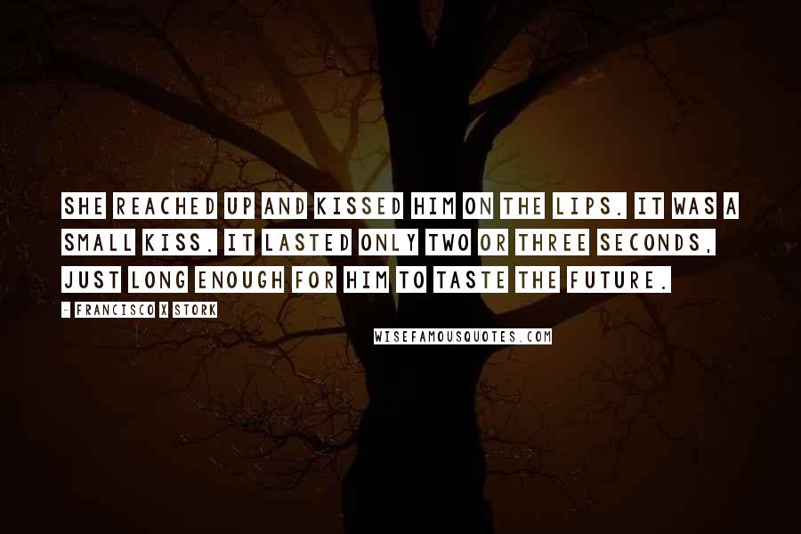 Francisco X Stork Quotes: She reached up and kissed him on the lips. It was a small kiss. It lasted only two or three seconds, just long enough for him to taste the future.