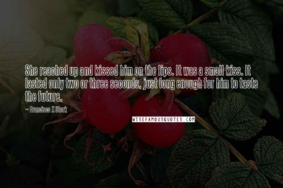 Francisco X Stork Quotes: She reached up and kissed him on the lips. It was a small kiss. It lasted only two or three seconds, just long enough for him to taste the future.