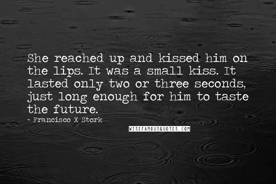 Francisco X Stork Quotes: She reached up and kissed him on the lips. It was a small kiss. It lasted only two or three seconds, just long enough for him to taste the future.