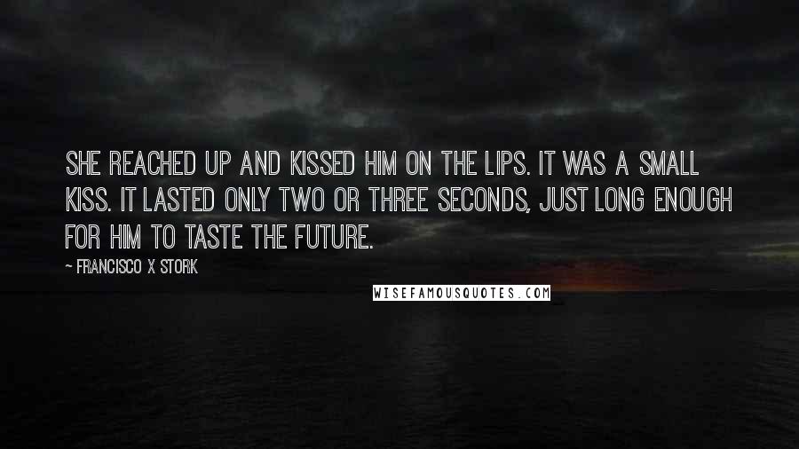 Francisco X Stork Quotes: She reached up and kissed him on the lips. It was a small kiss. It lasted only two or three seconds, just long enough for him to taste the future.