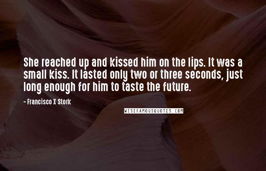 Francisco X Stork Quotes: She reached up and kissed him on the lips. It was a small kiss. It lasted only two or three seconds, just long enough for him to taste the future.