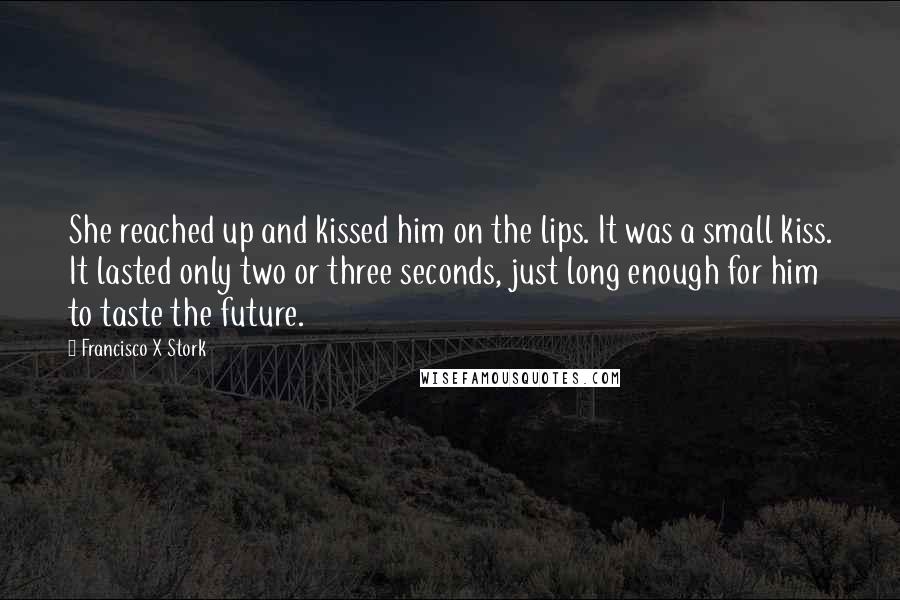 Francisco X Stork Quotes: She reached up and kissed him on the lips. It was a small kiss. It lasted only two or three seconds, just long enough for him to taste the future.