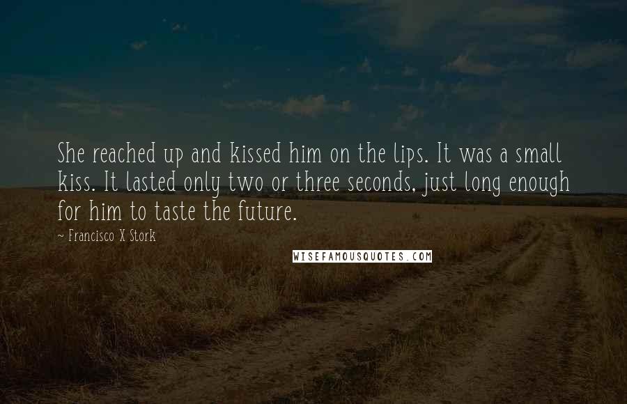 Francisco X Stork Quotes: She reached up and kissed him on the lips. It was a small kiss. It lasted only two or three seconds, just long enough for him to taste the future.