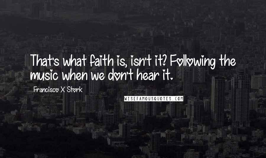 Francisco X Stork Quotes: That's what faith is, isn't it? Following the music when we don't hear it.