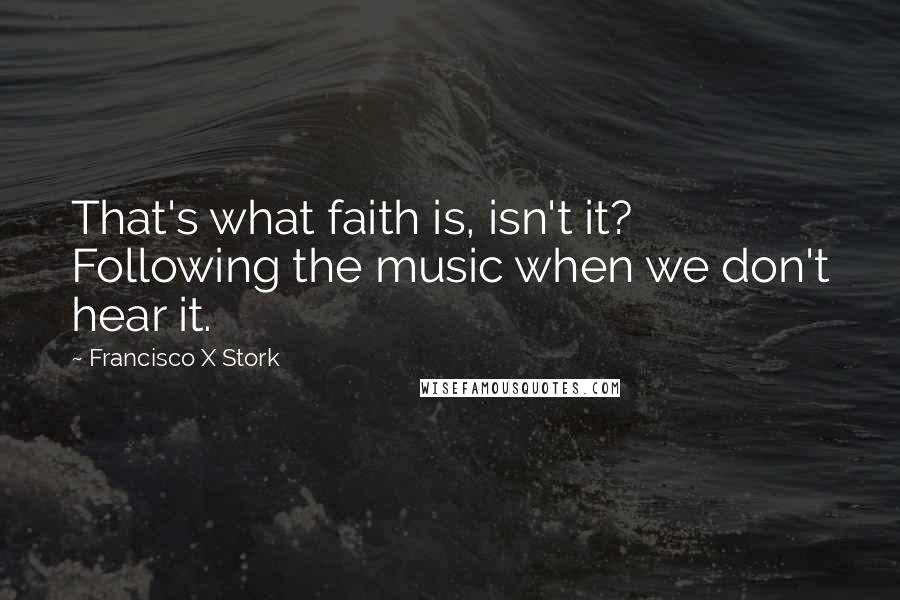 Francisco X Stork Quotes: That's what faith is, isn't it? Following the music when we don't hear it.