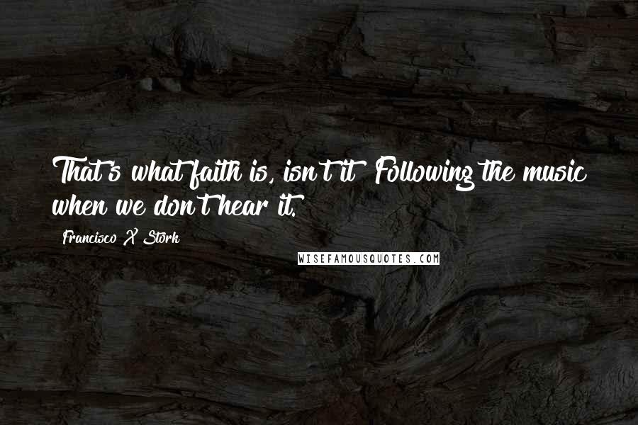 Francisco X Stork Quotes: That's what faith is, isn't it? Following the music when we don't hear it.